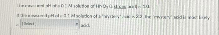 The measured pH of a 0.1 M solution of HNO3 (a strong acid) is 1.0.
If the measured pH of a 0.1 M solution of a "mystery" acid is 3.2, the "mystery" acid is most likely
[ Select ]
acid.
