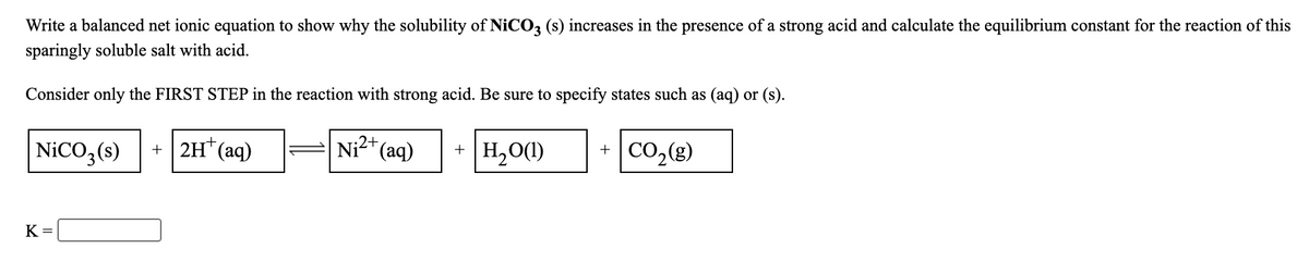 Write a balanced net ionic equation to show why the solubility of NICO3 (s) increases in the presence of a strong acid and calculate the equilibrium constant for the reaction of this
sparingly soluble salt with acid.
Consider only the FIRST STEP in the reaction with strong acid. Be sure to specify states such as (aq) or (s).
NICO,(s)
+ |2H* (aq)
Ni2+
(аq)
H,O(1)
CO,(8)
+
K =
