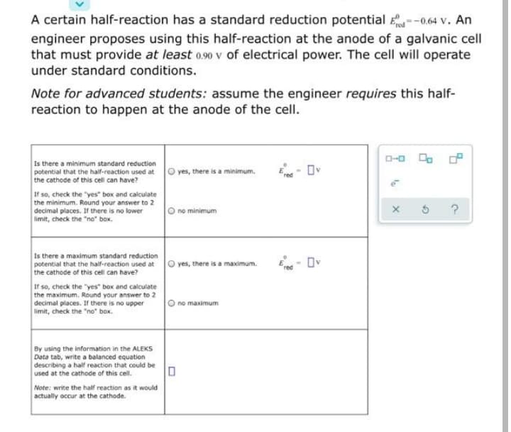 A certain half-reaction has a standard reduction potential --0.64 v. An
engineer proposes using this half-reaction at the anode of a galvanic cell
that must provide at least o.90 v of electrical power. The cell will operate
under standard conditions.
Note for advanced students: assume the engineer requires this half-
reaction to happen at the anode of the cell.
D-0
Is there a minimum standard reduction
potential that the half-reaction used at
the cathode of this cell can have?
E- Ov
yes, there is a minimum.
If so, check the "yes" box and calculate
the minimum. Round your answer to 2
decimal places. If there is no lower
limit, check the "no" box.
no minimum
Is there a maximum standard reduction
potential that the half-reaction used at
the cathode of this cell can have?
O yes, there is a maximum.
E- Ov
If so, check the "yes" box and calculate
the maximum. Round your answer to 2
decimal places. If there is no upper
limit, check the "no" box.
O no maximum
By using the information in the ALEKS
Data tab, write a balanced equation
describing a half reaction that could be
used at the cathode of this cell.
Note: write the half reaction as it would
actually occur at the cathode.
