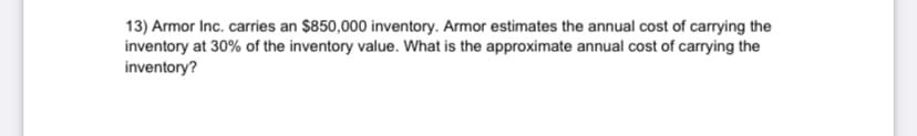 13) Armor Inc. carries an $850,000 inventory. Armor estimates the annual cost of carrying the
inventory at 30% of the inventory value. What is the approximate annual cost of carrying the
inventory?
