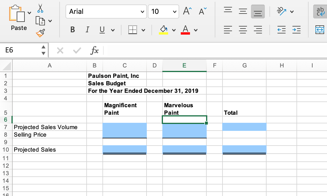 E6
1234
567895
11
10 Projected Sales
12
Paste
7 Projected Sales Volume
8 Selling Price
13
14
A
15
16
Arial
B I U
fx
V
V
Magnificent
Paint
10
B
C
Paulson Paint, Inc
Sales Budget
For the Year Ended December 31, 2019
A^ A
A
D
E
Marvelous
Paint
F
|||||||
|||| |||
Total
G
||||||||
|
H
|
се
HIH