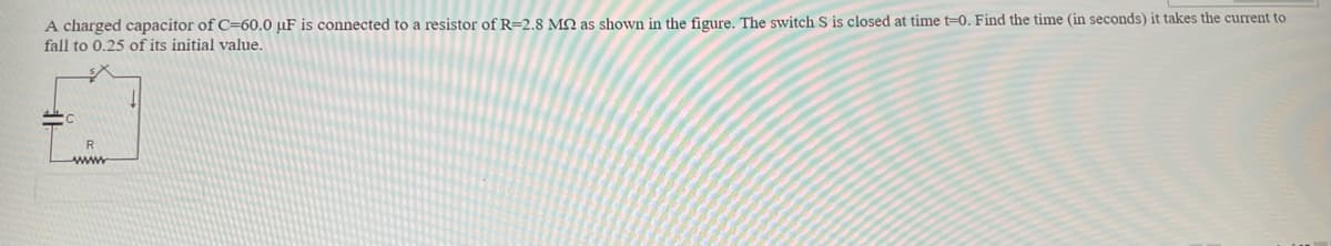 A charged capacitor of C=60.0 µF is connected to a resistor of R=2,8 MQ as shown in the figure. The switch S is closed at time t=0. Find the time (in seconds) it takes the current to
fall to 0.25 of its initial value.
R
ww

