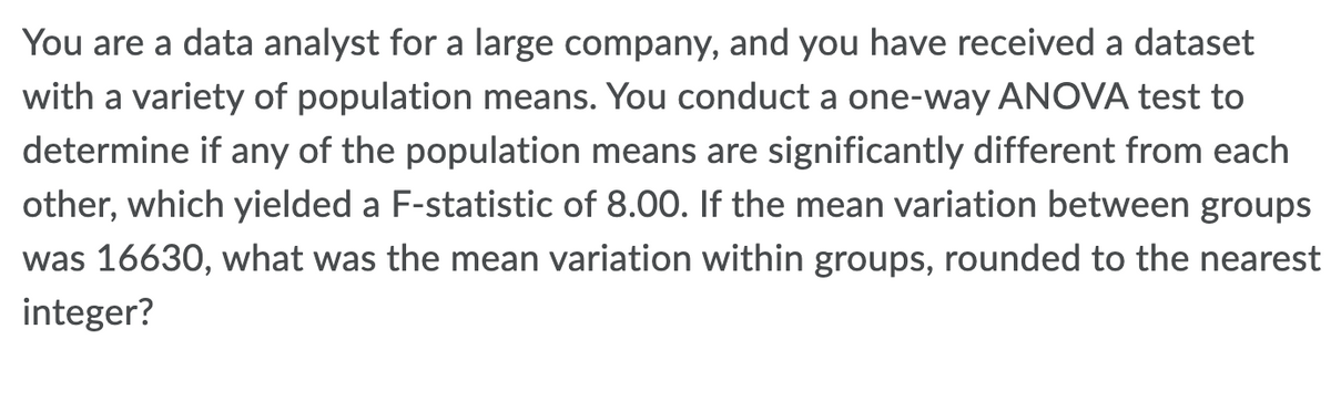 You are a data analyst for a large company, and you have received a dataset
with a variety of population means. You conduct a one-way ANOVA test to
determine if any of the population means are significantly different from each
other, which yielded a F-statistic of 8.00. If the mean variation between groups
was 16630, what was the mean variation within groups, rounded to the nearest
integer?