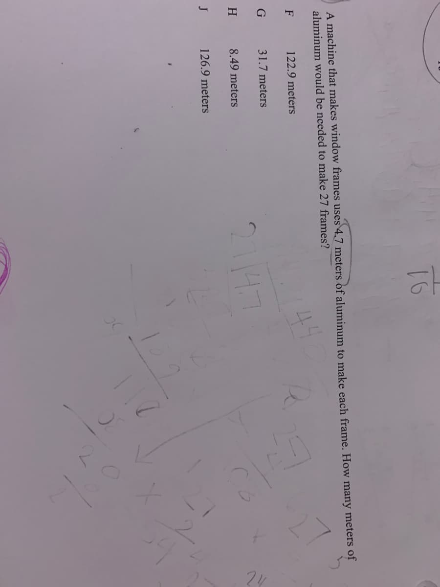 A machine that makes window frames uses 4.7 meters of aluminum to make each frame. How many meters of
aluminum would be needed to make 27 frames?
44
F
122.9 meters
31.7 meters
2114.7
H
8.49 meters
J
126.9 meters
