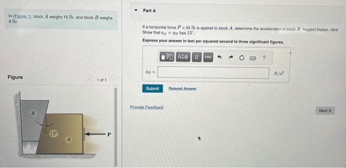 In (Figure 1), block A weighs 15 lb, and block B weighs
8 lb.
Figure
15
1 of 1
Part A
If a horizontal force P= 35 lb is applied to block A, determine the acceleration of block B Neglect friction. Hint
Show that dan tan 15.
Express your answer in feet per squared second to three significant figures.
LIVE ΑΣΦ. 11 Ivec
an
Submit
Provide Feedback
Request Answer
ft/s²
Next >