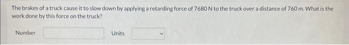 The brakes of a truck cause it to slow down by applying a retarding force of 7680 N to the truck over a distance of 760 m. What is the
work done by this force on the truck?
Number
Units