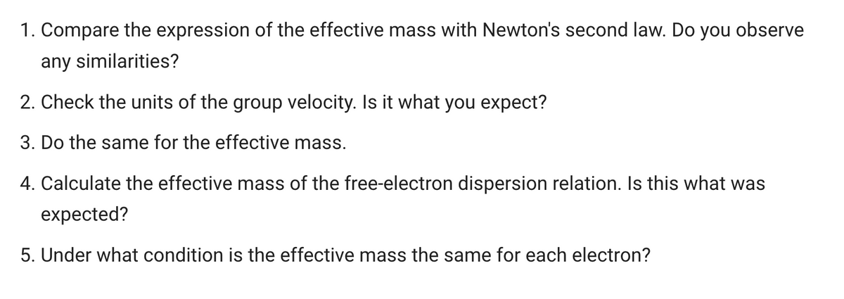 1. Compare the expression of the effective mass with Newton's second law. Do you observe
any similarities?
2. Check the units of the group velocity. Is it what you expect?
3. Do the same for the effective mass.
4. Calculate the effective mass of the free-electron dispersion relation. Is this what was
expected?
5. Under what condition is the effective mass the same for each electron?