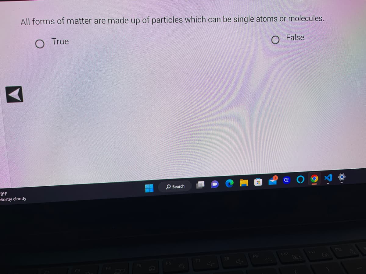 All forms of matter are made up of particles which can be single atoms or molecules.
O True
O False
-9°F
Mostly cloudy
n+
F5
F6
Search
-F7
F8
F9
a () 9
F10
26
F11
F12