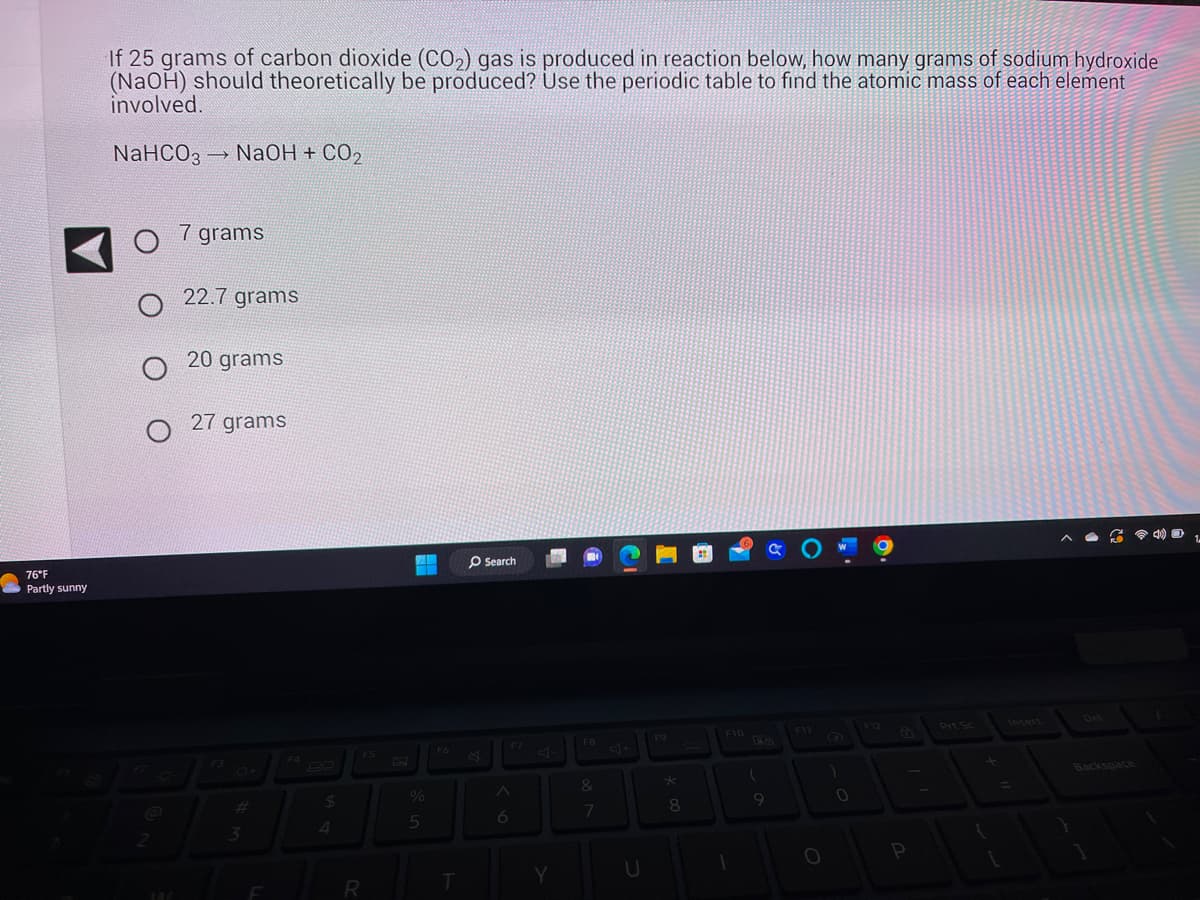 76°F
Partly sunny
If 25 grams of carbon dioxide (CO₂) gas is produced in reaction below, how many grams of sodium hydroxide
(NaOH) should theoretically be produced? Use the periodic table to find the atomic mass of each element
involved.
NaHCO3-
O
1
144
NaOH + CO₂
7 grams
22.7 grams
20 grams
27 grams
AB
2
3
F4
$
4
R
%
5
F6
T
O Search
A
6
Y
F8
&
7
U
F9
★
8
F10
1
(
9
O
)
0
P
Prt Sc
{
+
640