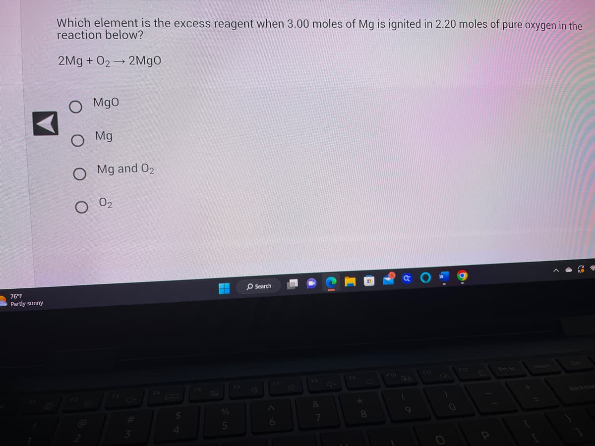 76°F
Partly sunny
Which element is the excess reagent when 3.00 moles of Mg is ignited in 2.20 moles of pure oxygen in the
reaction below?
2Mg + O2 → 2MgO
O Mgo
O Mg
O Mg and 02
F2
02
F3
3
F4
$
4
F5
BOURS
%
5
F6
O Search
F7
A
6
F8
&
7
F9
★
8
F10
GO
(
9
F11
19
0
F12
P
Prt Sc
Backspar