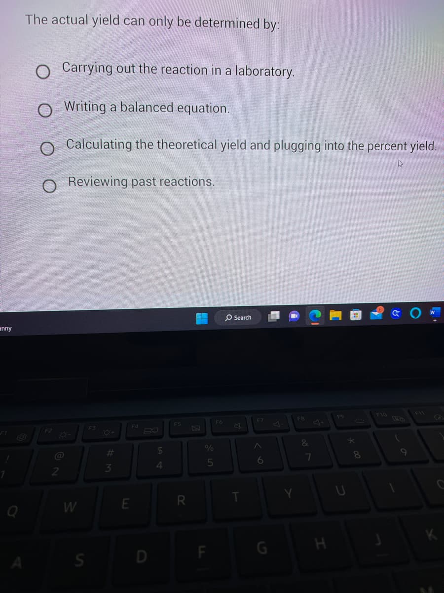 nny
F1
1
The actual yield can only be determined by:
Carrying out the reaction in a laboratory.
Writing a balanced equation.
O Calculating the theoretical yield and plugging into the percent yield.
A
Reviewing past reactions.
F2
@
2
W
S
F3
#
3
F4
E
D
$
4
F5
R
4
%
5
F
F6
O Search
T
F7
6
Y
F8
&
7
H
F9
8
F10
(
K