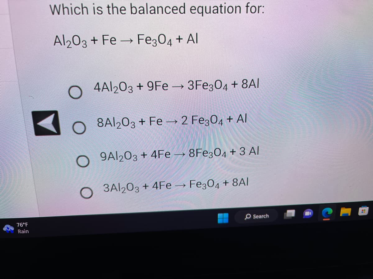 &
76°F
Rain
Which is the balanced equation for:
Al2O3 + Fe → Fe3O4 + Al
4Al2O3 +9Fe→3Fe3O4 + 8AI
8A1203 + Fe → 2 Fe3O4 + Al
O
9Al2O3 + 4Fe → 8Fe304 + 3 Al
O 3Al2O3 + 4Fe → Fe304 +8AI
O
O
O Search
H