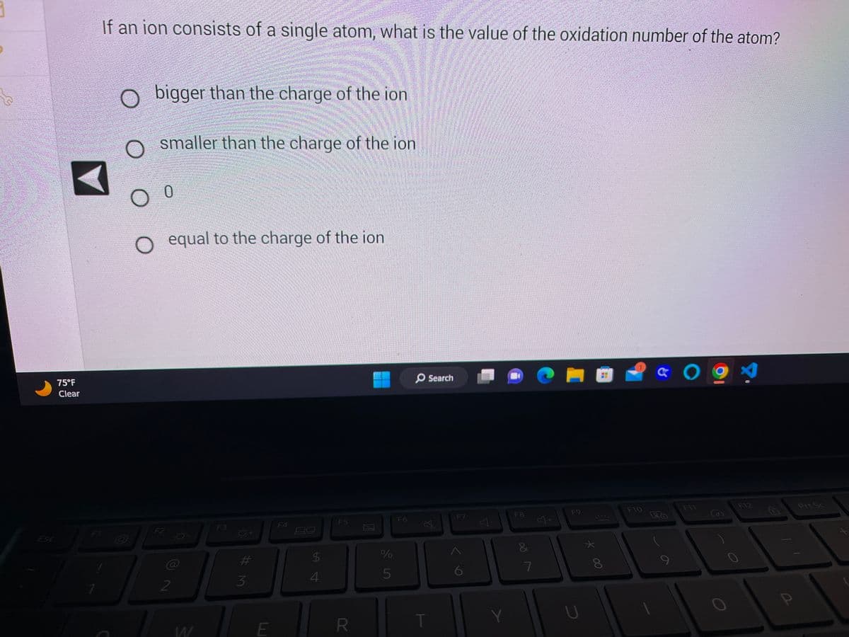 Esc
75°F
Clear
If an ion consists of a single atom, what is the value of the oxidation number of the atom?
D
bigger than the charge of the ion
smaller than the charge of the ion
0
O equal to the charge of the ion
کے سینگر
2
O-
-0-
F3
#M
3
E
F4
$
4
F5
R
2
%
5
F6
O Search
Ø
T
F7
Y
F8
&
7
F9
с
8
F10
& 091
LA
F11
F12
D
Prt Sc