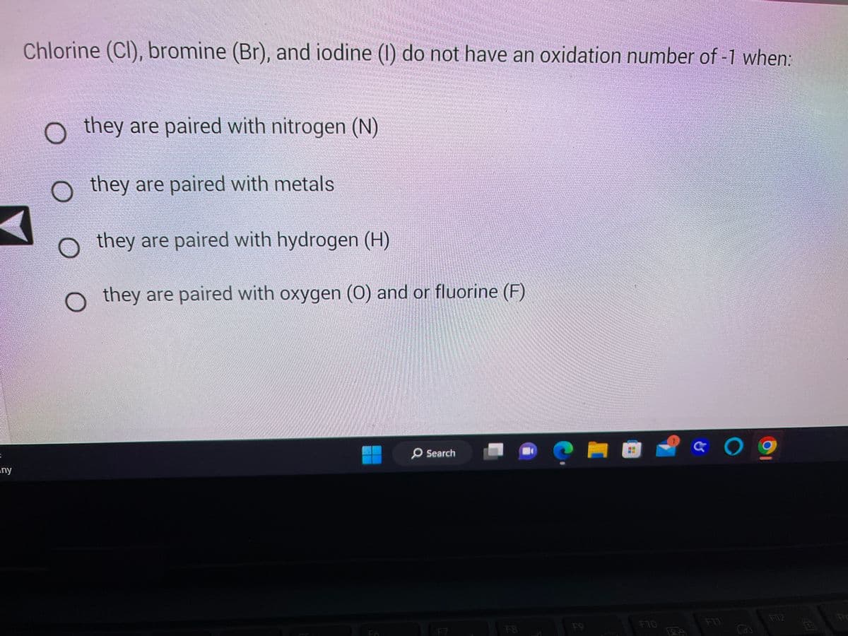 =
any
Chlorine (Cl), bromine (Br), and iodine (1) do not have an oxidation number of -1 when:
O they are paired with nitrogen (N)
they are paired with metals
they are paired with hydrogen (H)
they are paired with oxygen (0) and or fluorine (F)
Search
F7
L
FB
F10
09
& O
Dr