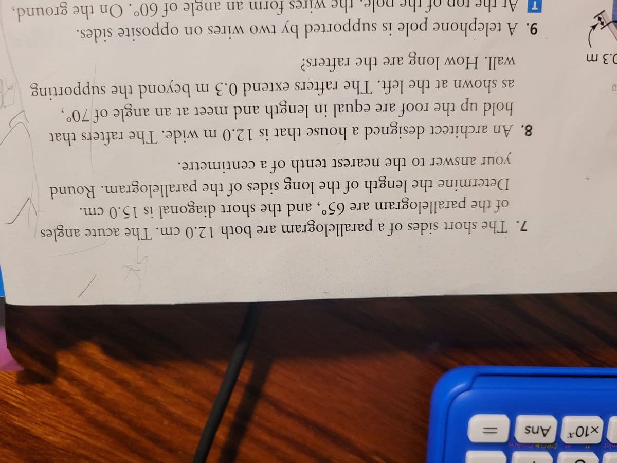 nint
D
DRG PreAns
x10 Ans
0.3 m
J
7. The short sides of a parallelogram are both 12.0 cm. The acute angles
of the parallelogram are 65°, and the short diagonal is 15.0 cm.
Determine the length of the long sides of the parallelogram. Round
your answer to the nearest tenth of a centimetre.
8. An architect designed a house that is 12.0 m wide. The rafters that
hold the roof are equal in length and meet at an angle of 70°,
up
as shown at the left. The rafters extend 0.3 m beyond the supporting
wall. How long are the rafters?
form an angle of 60°. On the ground,
9. A telephone pole is supported by two wires on opposite sides.
the wi
wires
the
of the