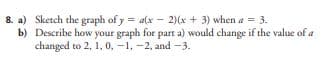 8. a)
b)
Sketch the graph of y = a(x-2)(x + 3) when a = 3.
Describe how your graph for part a) would change if the value of a
changed to 2, 1, 0,-1, -2, and -3.