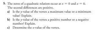 5. The zeros of a quadratic relation occur at x = 0 and x = 6.
The second differences are positive.
a) Is the y-value of the vertex a maximum value or a minimum
value? Explain.
b)
Is the y-value of the vertex a positive number or a negative
number? Explain.
c)
Determine the x-value of the vertex.