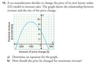 13. A car manufacturer decides to change the price of its new luxury sedan
(LS) model to increase sales. The graph shows the relationship between
revenue and the size of the price change.
Potential revenue
($10 000 000)
10-
8
16
2
-200 -100
Amount of price change (S)
a)
Determine an equation for the graph.
b) How should the price be changed for maximum revenue?
100