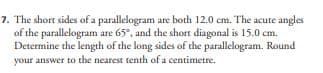 7. The short sides of a parallelogram are both 12.0 cm. The acute angles
of the parallelogram are 65°, and the short diagonal is 15.0 cm.
Determine the length of the long sides of the parallelogram. Round
your answer to the nearest tenth of a centimetre.