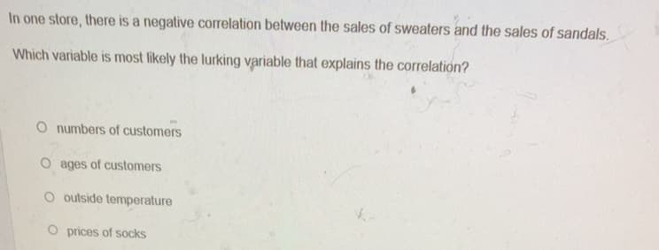 In one store, there is a negative correlation between the sales of sweaters and the sales of sandals.
Which variable is most likely the lurking variable that explains the correlation?
O numbers of customers
O ages of customers
O outside temperature
O prices of socks
