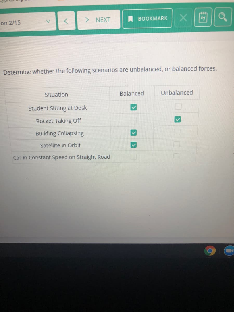 > NEXT
BOOKMARK
on 2/15
Determine whether the following scenarios are unbalanced, or balanced forces.
Situation
Balanced
Unbalanced
Student Sitting at Desk
Rocket Taking Off
Building Collapsing
Satellite in Orbit
Car in Constant Speed on Straight Road
