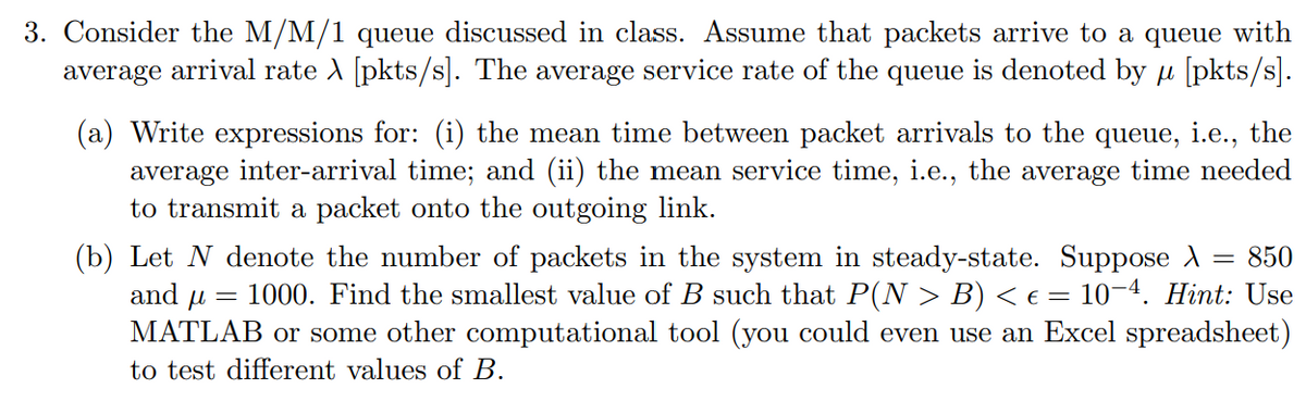 3. Consider the M/M/1 queue discussed in class. Assume that packets arrive to a queue with
average arrival rate A [pkts/s]. The average service rate of the queue is denoted by u [pkts/s].
(a) Write expressions for: (i) the mean time between packet arrivals to the queue, i.e., the
average inter-arrival time; and (ii) the mean service time, i.e., the average time needed
to transmit a packet onto the outgoing link.
(b) Let N denote the number of packets in the system in steady-state. Suppose A
and u =
850
%3D
1000. Find the smallest value of B such that P(N > B) < € = 10-4. Hint: Use
MATLAB or some other computational tool (you could even use an Excel spreadsheet)
to test different values of B.
