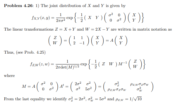 Problem 4.26: 1) The joint distribution of X and Y is given by
1
exp
X
fx.x(x, y) :
xp{-3( x x )
2πσ2
The linear transformations Z = X +Y and W = 2X – Y are written in matrix notation as
(쥬)-(12)(주)-^(주)
W
= A
Y
Thus, (see Prob. 4.25)
1
fzw(z, w) :
2ndet(M) /2 exp{(z w)M-1
2тdet(M)1/2
W
where
M = A( )*- ( ) - ( )
202 o2
Pz,wozow
М— А
o? 502
Pz,wozow
From the last equality we identify o; = 20², o
50? and pz,w = 1//10
