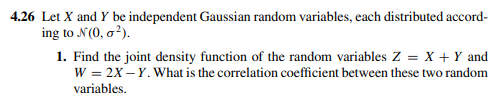 4.26 Let X and Y be independent Gaussian random variables, cach distributed accord-
ing to N(0, o²).
1. Find the joint density function of the random variables Z = X + Y and
W = 2X – Y. What is the correlation coefficient between these two random
variables.
