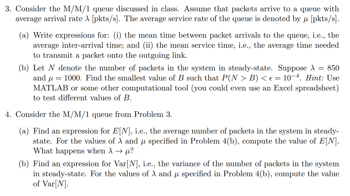 3. Consider the M/M/1 queue discussed in class. Assume that packets arrive to a queue with
average arrival rate A [pkts/s]. The average service rate of the queue is denoted by u [pkts/s].
(a) Write expressions for: (i) the mean time between packet arrivals to the queue, i.e., the
average inter-arrival time; and (ii) the mean service time, i.e., the average time needed
to transmit a packet onto the outgoing link.
(b) Let N denote the number of packets in the system in steady-state. Suppose A = 850
and u
1000. Find the smallest value of B such that P(N > B) < e = 10¬4. Hint: Use
MATLAB or some other computational tool (you could even use an Excel spreadsheet)
to test different values of B.
4. Consider the M/M/1 queue from Problem 3.
(a) Find an expression for E[N], i.e., the average number of packets in the system in steady-
state. For the values of A and µ specified in Problem 4(b), compute the value of E[N].
What happens when A→ µ?
(b) Find an expression for Var[N], i.e., the variance of the number of packets in the system
in steady-state. For the values of A and u specified in Problem 4(b), compute the value
of Var[N].
