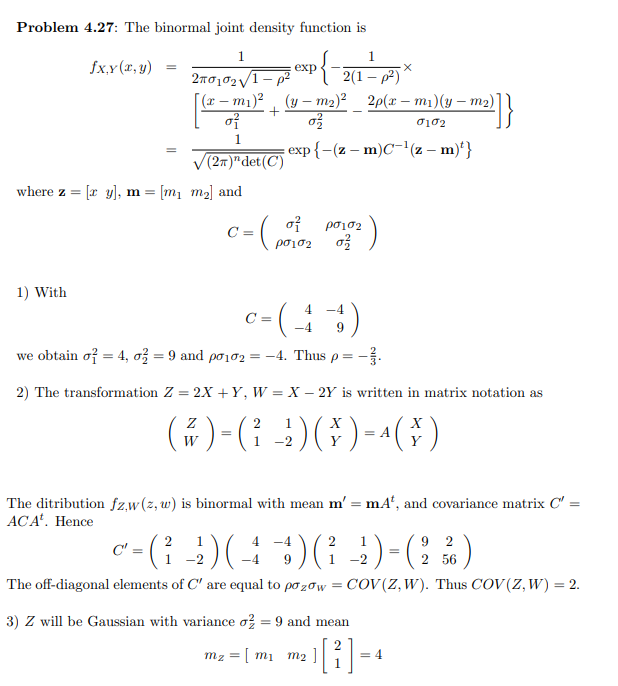 Problem 4.27: The binormal joint density function is
1
1
fx,y (x, y)
exp
2(1 – p2)
2n0102/1- p2
[(r – m1)²
of
(y – m2)? 2p(x – m1)(y – m2)]|
exp{-(z – m)C-'(z – m)'}
(27)"det(C)
where z = [r y], m = [m1 m2] and
of
C =
c-( )
ρσισ
1) With
c-()
4.
C =
9
we obtain of = 4, o = 9 and pơ102 = -4. Thus
2) The transformation Z = 2X +Y, W = X – 2Y is written in matrix notation as
()-(: )G)-()
2
1
= A
W
The ditribution fz,w(z, w) is binormal with mean m' = mA', and covariance matrix C' =
ACA'. Hence
C' = ({
9 2
2
4 -4
2
1
1 -2
9
-2
2 56
The off-diagonal elements of C' are equal to po zow = COV(Z,W). Thus COV (Z, W) = 2.
3) Z will be Gaussian with variance o? = 9 and mean
%3D
mz = [ m1
m2
= 4
21
