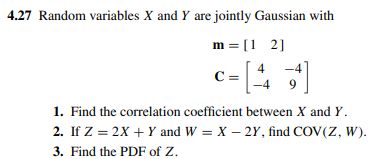 4.27 Random variables X and Y are jointly Gaussian with
m = [1 2]
-4
4
C =
9.
1. Find the correlation coefficient between X and Y.
2. If Z = 2X + Y and W = X – 2Y, find COV(Z, W).
3. Find the PDF of Z.
