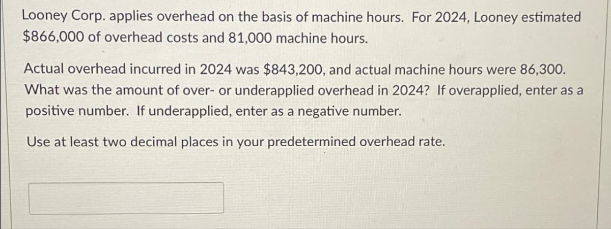 Looney Corp. applies overhead on the basis of machine hours. For 2024, Looney estimated
$866,000 of overhead costs and 81,000 machine hours.
Actual overhead incurred in 2024 was $843,200, and actual machine hours were 86,300.
What was the amount of over- or underapplied overhead in 2024? If overapplied, enter as a
positive number. If underapplied, enter as a negative number.
Use at least two decimal places in your predetermined overhead rate.