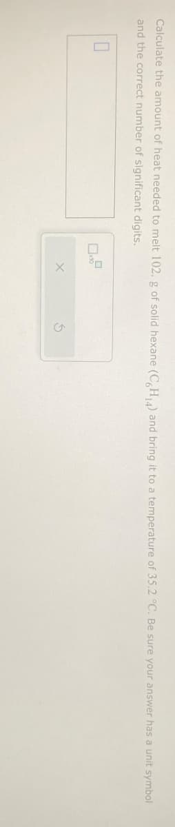 Calculate the amount of heat needed to melt 102. g of solid hexane (C6H₁4) and bring it to a temperature of 35.2 °C. Be sure your answer has a unit symbol
and the correct number of significant digits.
0
X