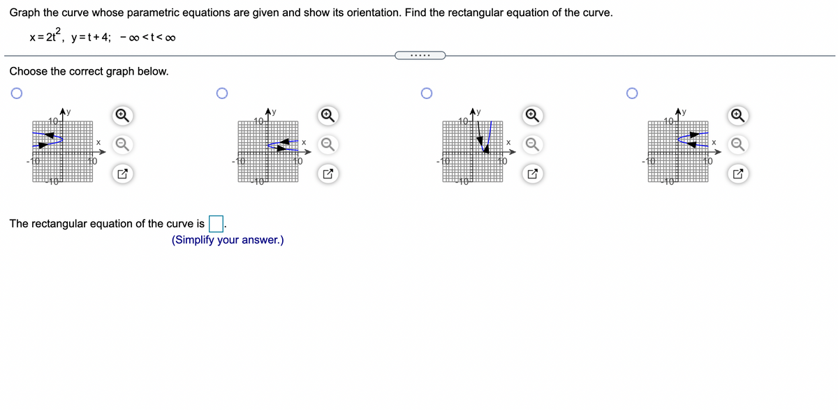 Graph the curve whose parametric equations are given and show its orientation. Find the rectangular equation of the curve.
x= 2t, y=t+ 4; - o<t< o
Choose the correct graph below.
The rectangular equation of the curve is
(Simplify your answer.)
