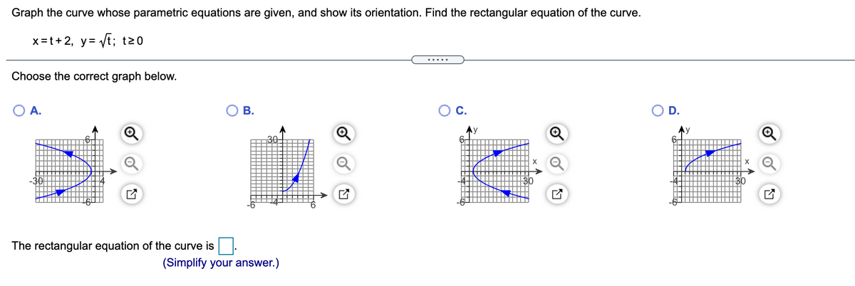 Graph the curve whose parametric equations are given, and show its orientation. Find the rectangular equation of the curve.
x=t+2, y= Vt; t20
... ..
Choose the correct graph below.
O A.
В.
D.
30-
The rectangular equation of the curve is
(Simplify your answer.)
B.
