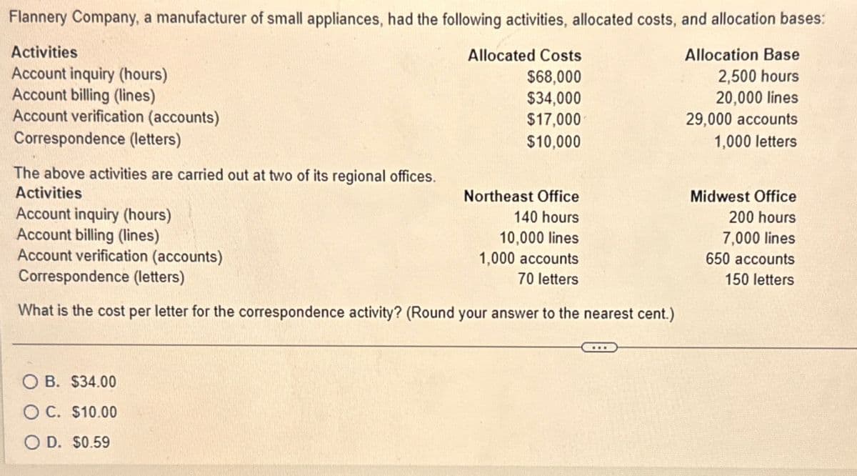 Flannery Company, a manufacturer of small appliances, had the following activities, allocated costs, and allocation bases:
Activities
Account inquiry (hours)
Account billing (lines)
Account verification (accounts)
Correspondence (letters)
The above activities are carried out at two of its regional offices.
Activities
Account inquiry (hours)
Account billing (lines)
Account verification (accounts)
Correspondence (letters)
What is the cost per letter for the correspondence activity? (Round your answer to the nearest cent.)
OB. $34.00
O C. $10.00
OD. $0.59
Allocated Costs
$68,000
$34,000
$17,000
$10,000
Northeast Office
140 hours
10,000 lines
1,000 accounts
70 letters
Allocation Base
2,500 hours
20,000 lines
29,000 accounts
1,000 letters
Midwest Office
200 hours
7,000 lines
650 accounts
150 letters