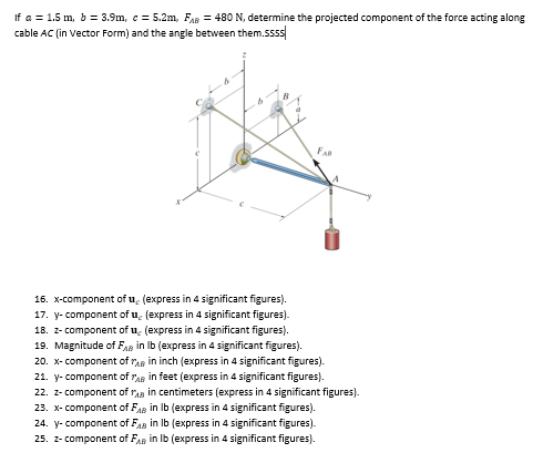 If a = 1.5 m, b = 3.9m, c=5.2m, FAB = 480 N, determine the projected component of the force acting along
cable AC (in Vector Form) and the angle between them.ssss
FAB
16. x-component of u (express in 4 significant figures).
17. y-component of u, (express in 4 significant figures).
18. z-component of u (express in 4 significant figures).
19. Magnitude of FAB in lb (express in 4 significant figures).
20. x-component of in inch (express in 4 significant figures).
21. y-component of AB in feet (express in 4 significant figures).
22. z-component of Ain centimeters (express in 4 significant figures).
23. x-component of FAB in lb (express in 4 significant figures).
24. y-component of FAB in lb (express in 4 significant figures).
25. z-component of FAB in lb (express in 4 significant figures).