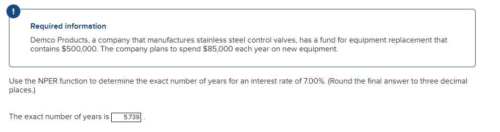 !
Required information
Demco Products, a company that manufactures stainless steel control valves, has a fund for equipment replacement that
contains $500,000. The company plans to spend $85,000 each year on new equipment.
Use the NPER function to determine the exact number of years for an interest rate of 7.00%. (Round the final answer to three decimal
places.)
The exact number of years is 5.739