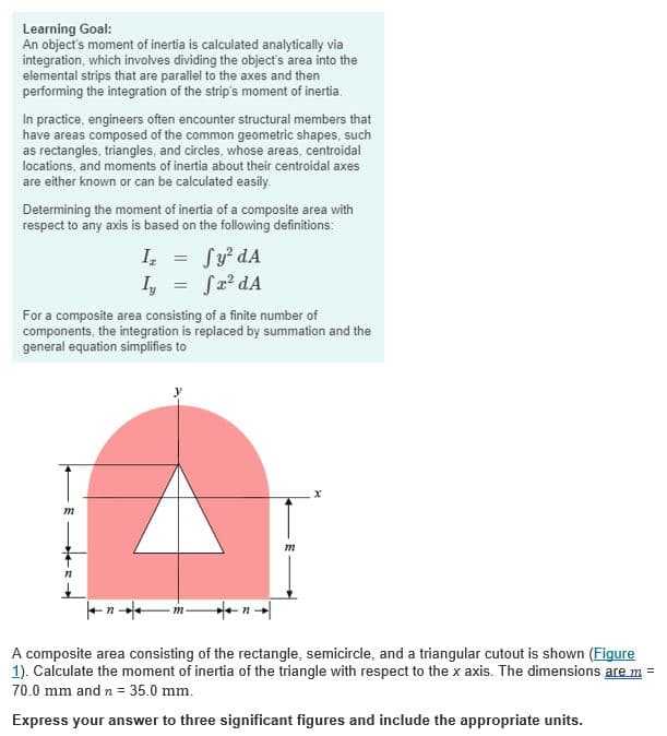 Learning Goal:
An object's moment of inertia is calculated analytically via
integration, which involves dividing the object's area into the
elemental strips that are parallel to the axes and then
performing the integration of the strip's moment of inertia.
In practice, engineers often encounter structural members that
have areas composed of the common geometric shapes, such
as rectangles, triangles, and circles, whose areas, centroidal
locations, and moments of inertia about their centroidal axes
are either known or can be calculated easily.
Determining the moment of inertia of a composite area with
respect to any axis is based on the following definitions:
Iz =
Sy² dA
I₁ = √x² dA
For a composite area consisting of a finite number of
components, the integration is replaced by summation and the
general equation simplifies to
m
A composite area consisting of the rectangle, semicircle, and a triangular cutout is shown (Figure
1). Calculate the moment of inertia of the triangle with respect to the x axis. The dimensions are m =
70.0 mm and n = 35.0 mm.
Express your answer to three significant figures and include the appropriate units.