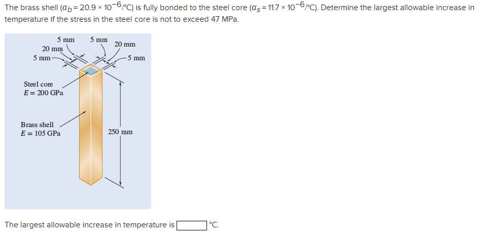 The brass shell (ab = 20.9 × 10-6/°C) is fully bonded to the steel core (as = 11.7 × 10-6°C). Determine the largest allowable increase in
temperature if the stress in the steel core is not to exceed 47 MPa.
x
5 mm
5 mm
20 mm
20 mm
5 mm
-5 mm
Steel core
E = 200 GPa
Brass shell
E = 105 GPa
250 mm
The largest allowable increase in temperature is
°C.