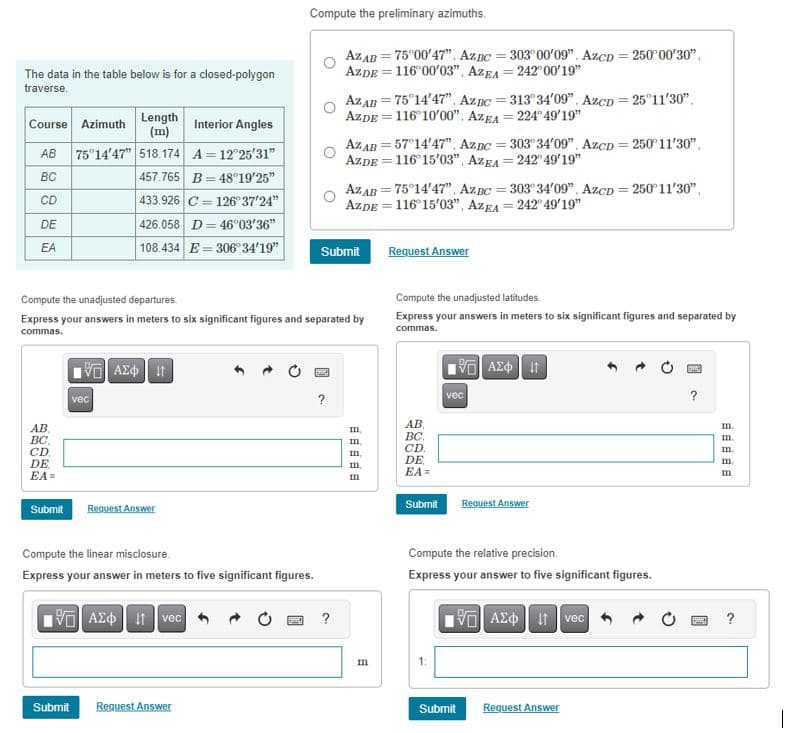 Compute the preliminary azimuths.
The data in the table below is for a closed-polygon
traverse.
(m)
Course Azimuth
Length
AB
BC
Interior Angles
75°14'47" 518.174 A = 12°25'31"
=
AZ AB=75°00'47". Az BC=303° 00'09". AzCD 250°00'30".
AZDE 116°00'03", AZEA =242°00'19"
AZ AB = 75°14'47". AzBC=313°34'09". AzCD = 25°11'30".
AZDE 116°10'00", AZEA 224° 49'19"
=
AZAB = 57°14'47", AzBC = 303° 34'09", AZCD = 250°11'30"
AZDE 116°15'03", AZEA =242° 49'19"
AZ AB=75°14'47", AZBC=303° 34'09", AzCD 250° 11'30"
AZDE 116°15'03", AZEA 242° 49'19"
457.765 B 48°19'25"
CD
DE
433.926 C 126° 37'24"
426.058 D
46°03'36"
EA
108.434 E=306°34'19"
Submit
Request Answer
=
Compute the unadjusted departures.
Express your answers in meters to six significant figures and separated by
commas.
Compute the unadjusted latitudes.
Express your answers in meters to six significant figures and separated by
commas.
AB
BC,
CD
DE
EA=
ΜΕ ΑΣΦ | Η
vec
Submit
Request Answer
Compute the linear misclosure.
Express your answer in meters to five significant figures.
1 ΑΣΦ | 11 voc
Submit
Request Answer
?
?
mmmmm
m
AB
BC
CD.
DE
EA=
ΜΕ ΑΣΦ Π
vec
Submit
Request Answer
Compute the relative precision.
Express your answer to five significant figures.
1 ΑΣΦ 11 vec
Submit
Request Answer
?
m.
m.
m.
m.
m
?