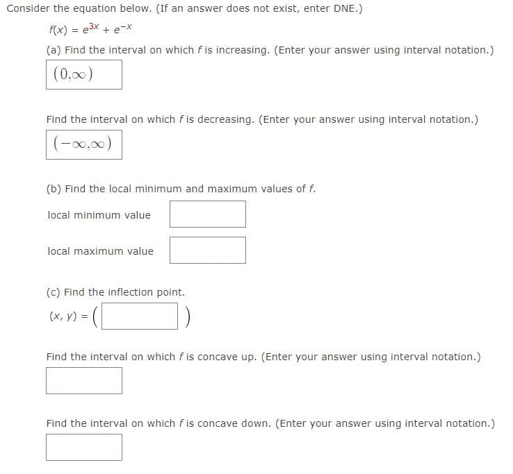 ### Calculus Problem: Analyzing the Function \( f(x) = e^{3x} + e^{-x} \)

Consider the equation below. (If an answer does not exist, enter DNE.)
\[ f(x) = e^{3x} + e^{-x} \]

#### (a) Increasing and Decreasing Intervals
1. **Find the interval on which \( f \) is increasing.** (Enter your answer using interval notation.)
   \[
   (0, \infty)
   \]

2. **Find the interval on which \( f \) is decreasing.** (Enter your answer using interval notation.)
   \[
   (-\infty, 0)
   \]

#### (b) Local Minimum and Maximum Values
1. **Find the local minimum value of \( f \).**
   \[
   \_\_\_\_\_\_\_\_\_
   \]

2. **Find the local maximum value of \( f \).**
   \[
   \_\_\_\_\_\_\_\_\_
   \]

#### (c) Inflection Point
1. **Find the inflection point.**
   \[
   (x, y) = (\_\_\_\_\_\_\_\_\_, \_\_\_\_\_\_\_\_\_)
   \]

2. **Find the interval on which \( f \) is concave up.** (Enter your answer using interval notation.)
   \[
   \_\_\_\_\_\_\_\_\_
   \]

3. **Find the interval on which \( f \) is concave down.** (Enter your answer using interval notation.)
   \[
   \_\_\_\_\_\_\_\_\_
   \]

### Graphs and Diagrams
There are no graphs or diagrams provided in the original image. The problem strictly consists of mathematical queries about the properties and characteristics of the given function \( f(x) \). 

For future lessons or assignments, consider plotting the function to visually demonstrate the intervals of increase/decrease and concavity, as well as to identify critical points like local minima, maxima, and inflection points. This approach enhances understanding through visual aids alongside the mathematical analysis.