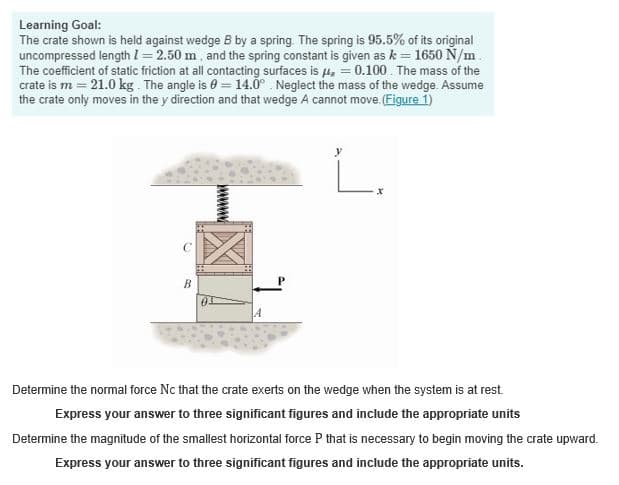 Learning Goal:
The crate shown is held against wedge B by a spring. The spring is 95.5% of its original
uncompressed length 1=2.50 m, and the spring constant is given as k = 1650 N/m
The coefficient of static friction at all contacting surfaces is 0.100. The mass of the
crate is m=21.0 kg. The angle is 0 = 14.0° Neglect the mass of the wedge. Assume
the crate only moves in the y direction and that wedge A cannot move. (Figure 1)
B
7
x
Determine the normal force Nc that the crate exerts on the wedge when the system is at rest.
Express your answer to three significant figures and include the appropriate units
Determine the magnitude of the smallest horizontal force P that is necessary to begin moving the crate upward.
Express your answer to three significant figures and include the appropriate units.