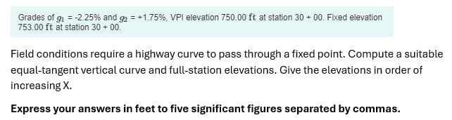 Grades of g₁ = -2.25% and 92 = +1.75 %, VPI elevation 750.00 ft at station 30 + 00. Fixed elevation
753.00 ft at station 30+00.
Field conditions require a highway curve to pass through a fixed point. Compute a suitable
equal-tangent vertical curve and full-station elevations. Give the elevations in order of
increasing X.
Express your answers in feet to five significant figures separated by commas.