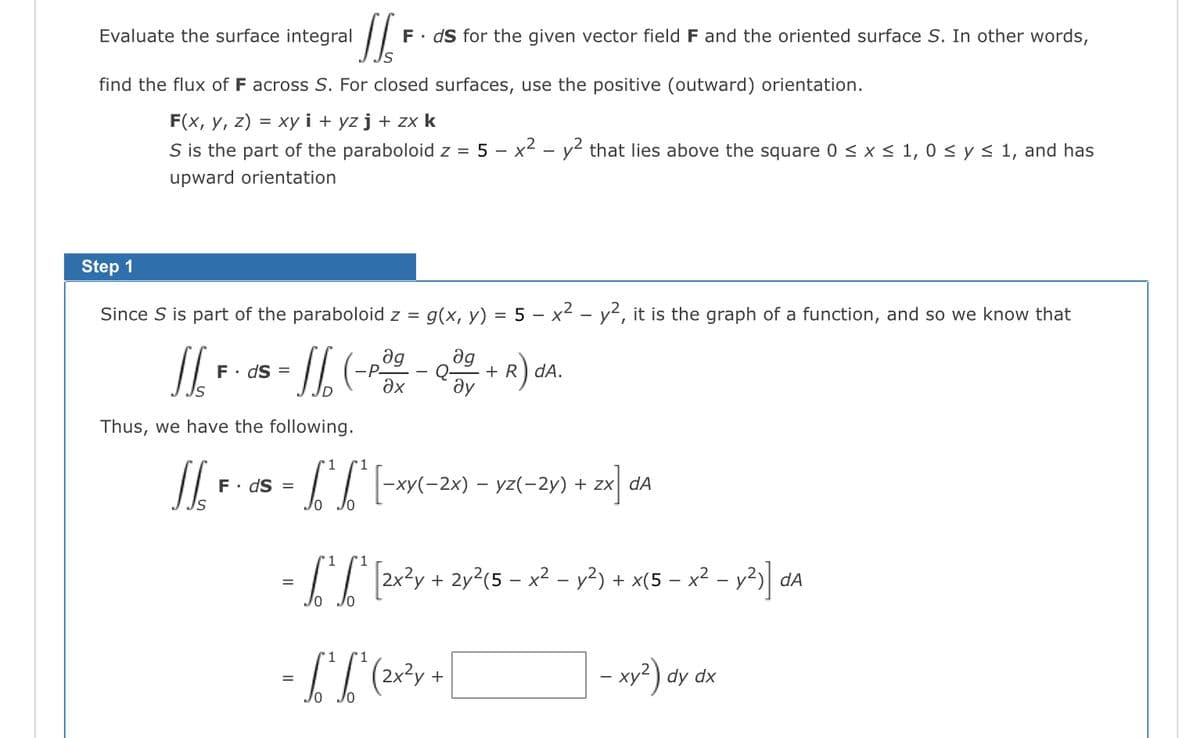 Evaluate the surface integral
find the flux of F across S. For closed surfaces, use the positive (outward) orientation.
F(x, y, z) = xy i+ yz j + zx k
S is the part of the paraboloid z = 5 x² - y² that lies above the square 0 ≤ x ≤ 1, 0 ≤ y ≤ 1, and has
upward orientation
'//'
F. ds for the given vector field F and the oriented surface S. In other words,
Step 1
Since S is part of the paraboloid z = g(x, y) = 5 – x² - y², it is the graph of a function, and so we know that
ag ag
1/₂ - 0 ² - // (-²² - 0 + ₁)²
ds =
-P-
Q-
əx Əy
+R) da.
Thus, we have the following.
1
1
To
L'₁ [-xY(-2x) - 1
-xy(-2x) − yz(-2y) + zx da
-
[[ F
F. ds =
"1
=
- S₁²₁² [²2x²2y + 2y ² (5 − x² − y²) + x(5 − x² − y²)] dª
'1
= S'^ S^ (²x²y +
-
- xy²) dy dx