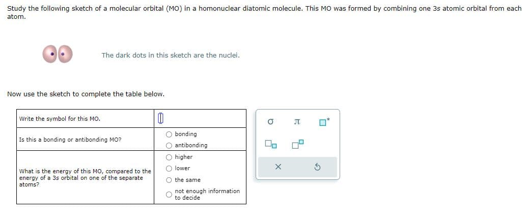 Study the following sketch of a molecular orbital (MO) in a homonuclear diatomic molecule. This MO was formed by combining one 3s atomic orbital from each
atom.
The dark dots in this sketch are the nuclei.
Now use the sketch to complete the table below.
Write the symbol for this MO.
Is this a bonding or antibonding MO?
bonding
What is the energy of this MO, compared to the
energy of a 3s orbital on one of the separate
atoms?
antibonding
higher
lower
the same
not enough information
to decide
σ
Π
х
G