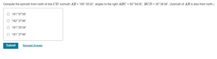 Compute the azimuth from north of line CD. Azimuth AB=105° 26'32"; angles to the right ABC-50°54'26", BCD=35° 36'38" (Azimuth of AB is also from north.)
191°57'36"
O 192°37'46"
191°25'34
191°37'46"
Submit Request Answer