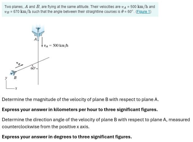 Two planes, A and B, are flying at the same altitude. Their velocities are v₁ = 500 km/h and
VB = 670 km/h such that the angle between their straightline courses is = 60°. (Figure 1)
B
VA - 500 km/h
Determine the magnitude of the velocity of plane B with respect to plane A.
Express your answer in kilometers per hour to three significant figures.
Determine the direction angle of the velocity of plane B with respect to plane A, measured
counterclockwise from the positive x axis.
Express your answer in degrees to three significant figures.