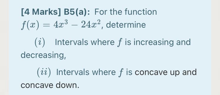 [4 Marks] B5(a): For the function
f(x) = 4x³ – 24x², determine
(i) Intervals where f is increasing and
decreasing,
(ii) Intervals where f is concave up and
concave down.
