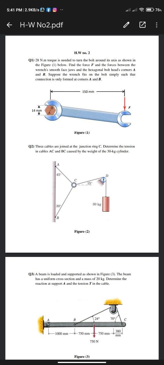 5:41 PM| 2.9KB/s A f O
O 76%
H-W No2.pdf
H.W no. 2
Q1) 28 N.m torque is needed to turn the bolt around its axis as shown in
the Figure (1) below. Find the force F and the forces between the
wrench's smooth face jaws and the hexagonal bolt head's corners A
and B. Suppose the wrench fits on the bolt simply such that
connection is only formed
comers A and B
150 mm
14 mm
Figure (1)
Q2) Three cables are joined at the junction ring C. Determine the tension
in cables AC and BC caused by the weight of the 30-kg cylinder.
45
15
30
30 kg
B
Figure (2)
Q3) A beam is loaded and supported as shown in Figure (3). The beam
has a uniform cross section and a mass of 20 kg. Determine the
reaction at support A and the tension T in the cable.
24°
70°/
380
1000 mm
750 mm 750 mm
mm
750 N
Figure (3)
...
